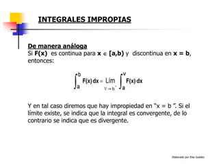 Elaborado por Elsa Guédez
Y en tal caso diremos que hay impropiedad en “x = b ”. Si el
límite existe, se indica que la integral es convergente, de lo
contrario se indica que es divergente.
De manera análoga
Si F(x) es continua para x  [a,b) y discontinua en x = b,
entonces:
INTEGRALES IMPROPIAS
 