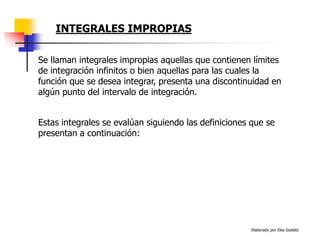 Elaborado por Elsa Guédez
INTEGRALES IMPROPIAS
Se llaman integrales impropias aquellas que contienen límites
de integración infinitos o bien aquellas para las cuales la
función que se desea integrar, presenta una discontinuidad en
algún punto del intervalo de integración.
Estas integrales se evalúan siguiendo las definiciones que se
presentan a continuación:
 