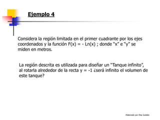 Elaborado por Elsa Guédez
Ejemplo 4
La región descrita es utilizada para diseñar un “Tanque infinito”,
al rotarla alrededor de la recta y = -1 ¿será infinito el volumen de
este tanque?
Considera la región limitada en el primer cuadrante por los ejes
coordenados y la función F(x) = - Ln(x) ; donde “x” e “y” se
miden en metros.
 