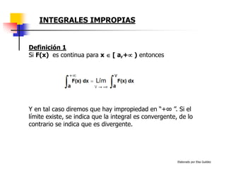 Elaborado por Elsa Guédez
Y en tal caso diremos que hay impropiedad en “+∞ ”. Si el
límite existe, se indica que la integral es convergente, de lo
contrario se indica que es divergente.
Definición 1
Si F(x) es continua para x  [ a,+ ) entonces
INTEGRALES IMPROPIAS
 