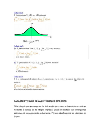 CARÁCTER Y VALOR DE LAS INTEGRALES IMPROPIAS
Si la integral que nos ocupa es de fácil resolución podemos determinar su carácter
mediante el cálculo de la integral impropia. Según el resultado que obtengamos
sabremos si es convergente o divergente. Primero clasifiquemos las integrales en
3 tipos:
 