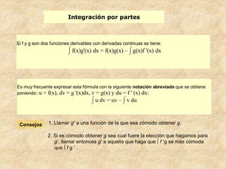 Integración por partes



Si f y g son dos funciones derivables con derivadas continuas se tiene:
                           f(x)g'(x) dx = f(x)g(x) – g(x)f '(x) dx




Es muy frecuente expresar esta fórmula con la siguiente notación abreviada que se obtiene
poniendo: u = f(x), dv = g '(x)dx, v = g(x) y du = f ' (x) dx:
                                      u dv = uv – v du



 Consejos      1. Llamar g a una función de la que sea cómodo obtener g.

               2. Si es cómodo obtener g sea cual fuere la elección que hagamos para
                  g , llamar entonces g a aquella que haga que ∫ f g se más cómoda
                  que ∫ f g .
 
