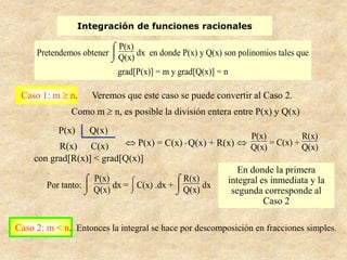 Integración de funciones racionales

                            P(x)
     Pretendemos obtener         dx en donde P(x) y Q(x) son polinomios tales que
                            Q(x)
                            grad[P(x)] = m y grad[Q(x)] = n

 Caso 1: m    n.     Veremos que este caso se puede convertir al Caso 2.
               Como m       n, es posible la división entera entre P(x) y Q(x)
           P(x)      Q(x)
                                                                    P(x)          R(x)
           R(x) C(x)              P(x) = C(x) . Q(x) + R(x)              = C(x) +
                                                                    Q(x)          Q(x)
     con grad[R(x)] < grad[Q(x)]
                                                                 En donde la primera
                     P(x)                     R(x)            integral es inmediata y la
        Por tanto:        dx = C(x) .dx +          dx
                     Q(x)                     Q(x)             segunda corresponde al
                                                                        Caso 2

Caso 2: m < n. Entonces la integral se hace por descomposición en fracciones simples.
 