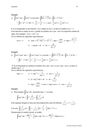 Integrales 10
José María Martínez Mediano
Ejemplo:
      dttdttxdxxxdx 22
4
245
)1(1))·(cos(coscos =
= cxsenxsensenxctttdttt 

535342
5
1
3
2
5
1
3
2
)21(
2. Si el integrando es una función )(xf impar en sen x, se hace el cambio cos x = t.
(Una función es impar en sen x cuando al cambiar sen x por –sen x la expresión cambia de
signo. Por ejemplo, xsenxf 3
)(  .))
Así se obtiene las siguientes equivalencias:
cos x = t  22
1cos1 txsenx  ;
x
senx
tagx
cos
 
t
t
tagx
2
1

 dtsenxdx  
2
1 t
dt
dx


Ejemplo:
      dtttdtttdxsenxxxsenxdxxsen 222
2
22223
)1(1)·(·coscos =
= cxxcttdttt 

535342
cos
5
1
cos
3
1
5
1
3
1
)(
3. Si el integrando no cambia al sustituir sen x por –sen x y cos x por –cos x, se hace el
cambio tag x = t.
Así se obtiene las siguientes equivalencias:
tag x = t 
x
xtag 2
2
cos
1
1  
2
1
1
cos
t
x


 dtdxxtag  )1( 2
 2
1 t
dt
dx



x
senx
tagx
cos
  sen x = tag x cos x 
2
1 t
t
senx


Ejemplo:
 Para integrar
 xdxtag3
, haciendo tag x = t se tiene:
 xdxtag3
=
 


dt
t
t
t
dt
t 2
3
2
3
11
·
Esta segunda integral se hace por descomposición, pues dividiendo: 22
3
11 t
t
t
t
t



Con esto,
 
dt
t
t
2
3
1
=
 






 dt
t
t
t 2
1
= ct
t
 )1ln(
2
1
2
2
2
Deshaciendo el cambio inicial, se tendrá:
 xdxtag3
= cx
xtag
cxtag
xtag
 )ln(cos
2
)1ln(
2
1
2
2
2
2
 
