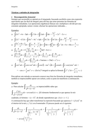 Integrales 4
José María Martínez Mediano
Técnicas y métodos de integración
 Descomposición elemental
Siempre que sea posible se operará en el integrando, buscando escribirlo como otra expresión
equivalente que sea fácil de integral; para ello hay que tener presentes las fórmulas de
integrales inmediatas. Las operaciones algebraicas básicas son: multiplicar o dividir por una
constante apropiada; sumar o restar; efectuar las operaciones indicadas…
Ejemplos:
 dxdxxdxxdxxx
  3225)345( 22
= cxx
x
 32
3
5 2
3
 cx
xx
dxdxxdxxdxxxdxx 
 3
4
5
4
44)144()12(
35
242422
 c
x
xxdxxdx
x
dxdx
xx
dx
x
xx









 3
ln453
1
45
34
5
345 2
22
2
 cxdx
x
dx
x




  )65ln(
6
4
65
6
6
1
·4
65
4
 xd
x
x
dx
x
dx
x
x
x
dx
x
x
 














22222
1
4
1
5
1
4
1
5
1
45
=
= cxxdx
x
x
dx
x



  )1ln(2arctan5
1
2
2
1
1
5 2
22
   dxxsenxdxsenxdxxsenxdxxsensenxdxxsen
  2223
cos)(cos1·· =
= cxx  3
cos
3
1
cos (En la 2ª integral se aplica la fórmula c
n
f
dxff
n
n




 1
´·
1
.)
Para aplicar este método es necesario conocer muy bien las fórmulas de integrales inmediatas;
también es imprescindible operar con soltura, como se pone de manifiesto a continuación.
Ejemplo:
 Para calcular
  2
)1(9 x
dx
es imprescindible saber que
cxarcsenfdx
xf
xf

 )(
))((1
)´(
2
. [El elemento fundamental es que aparece la raíz
cuadrada y el término 2
)1(  x ; de donde supondremos que 1)(  xxf .]
A continuación hay que saber transformar la expresión buscando que aparezca 2
))((1 xf en
el interior de la raíz y )´(xf en el numerador. El proceso puede ser el siguiente:
  2
)1(9 x
dx
=








 

dx
x
9
)1(
19
1
2
= dx
x






 

2
3
1
13
1
= dx
x






 

2
3
1
1
3
1
=
= c
x
arcsen 




 
3
1
 