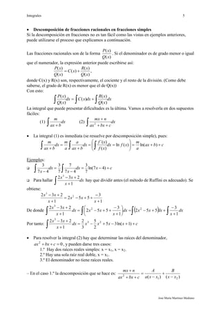 Integrales 5
José María Martínez Mediano
 Descomposición de fracciones racionales en fracciones simples
Si la descomposición en fracciones no es tan fácil como las vistas en ejemplos anteriores,
puede utilizarse el proceso que explicamos a continuación.
Las fracciones racionales son de la forma
)(
)(
xQ
xP
. Si el denominador es de grado menor o igual
que el numerador, la expresión anterior puede escribirse así:
)(
)(
)(
)(
)(
xQ
xR
xC
xQ
xP
 ,
donde C(x) y R(x) son, respectivamente, el cociente y el resto de la división. (Como debe
saberse, el grado de R(x) es menor que el de Q(x))
Con esto:
dx
xQ
xR
dxxCdx
xQ
xP
 
)(
)(
)(
)(
)(
La integral que puede presentar dificultades es la última. Vamos a resolverla en dos supuestos
fáciles:
(1) dx
bax
m
 
(2) dx
cbxax
nmx
 

2
 La integral (1) es inmediata (se resuelve por descomposición simple), pues:
cbax
a
m
xfdx
xf
xf
dx
bax
a
a
m
dx
bax
m









  )ln()(ln
)(
)´(
Ejemplos:
 cxdx
x
dx
x



  )47ln(
7
3
47
7
7
3
47
3
 Para hallar dx
x
xx
 

1
232 3
hay que dividir antes (el método de Ruffini es adecuado). Se
obtiene:
1
3
552
1
232 2
3





x
xx
x
xx
De donde    












dx
x
dxxxdx
x
xxdx
x
xx
1
3
552
1
3
552
1
232 22
3
Por tanto: cxxxxdx
x
xx



 )1ln(35
2
5
3
2
1
232 23
3
 Para resolver la integral (2) hay que determinar las raíces del denominador,
02
 cbxax , y pueden darse tres casos:
1.º Hay dos raíces reales simples: x = x1, x = x2.
2.º Hay una sola raíz real doble, x = x1.
3.º El denominador no tiene raíces reales.
– En el caso 1.º la descomposición que se hace es:
)()( 21
2
xx
B
xxa
A
cbxax
nmx






 