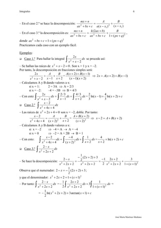 Integrales 6
José María Martínez Mediano
– En el caso 2.º se hace la descomposición:
)()( 1
2
1
2
xx
B
xxa
A
cbxax
nmx






– En el caso 3.º la descomposición es: 222
)(1
)2(
qpx
B
cbxax
baxk
cbxax
nmx







,
donde 22
)(1 qpxcbxax 
Practicamos cada caso con un ejemplo fácil.
Ejemplos:
 Caso 1.º Para hallar la integral
 
dx
xx
x
2
2
2
se procede así:
– Se hallan las raíces de 022
 xx . Son x = 1 y x = 2.
Por tanto, la descomposición en fracciones simples será:
212
2
2




 x
B
x
A
xx
x
=
)2)(1(
)1()2(


xx
xBxA
 )1()2(2  xBxAx
– Calculamos A y B dando valores a x:
si x = 1: 2 = 3A  A = 2/3
si x = –2: –4 = –3B  B = 4/3
– Con esto:
   




dx
x
dx
x
dx
xx
x
2
3/4
1
3/2
2
2
2
= cxx  )2ln(
3
4
)1ln(
3
2
 Caso 2.º
 

dx
xx
x
44
2
2
– Las raíces de 0422
 xx son x = 2, doble. Por tanto:
2)2(44
2
22






x
B
x
A
xx
x
= 2
)2(
)2(


x
xBA
 )2(2  xBAx
– Calculamos A y B dando valores a x:
si x = –2  4 = A  A = 4
si x = 0  2 = A + 2B  B = 1
– Con esto:
 






dx
x
dx
x
dx
xx
x
2
1
)2(
4
44
2
22
= cx
x


)2ln(
2
4
 Caso 3.º
 

dx
xx
x
22
2
2
– Se hace la descomposición: 2222
)1(1
3
22
22
·
2
1
22
3)22(
2
1
22
2










xxx
x
xx
x
xx
x
Observa que el numerador: 3)22(
2
1
2  xx ;
y que el denominador: 22
)1(122  xxx
– Por tanto:
 

dx
xx
x
22
2
2
=
 



 dx
x
dx
xx
x
22
)1(1
1
3
22
22
2
1
=
= cxxx  )1arctan(3)22ln(
2
1 2
 