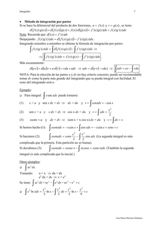 Integrales 7
José María Martínez Mediano
 Método de integración por partes
Si se hace la diferencial del producto de dos funciones, )(xfu  y )(xgv  , se tiene:
      dxxgxfdxxgxfxgdxfxgxfdxgxfd )´()()()´()()·()(·)()()·( 
Nota: Recuerda que dxxfxdf )´()( 
Despejando:   dxxgxfxgxfddxxgxf )()´()()·()´()(  .
Integrando miembro a miembro se obtiene la fórmula de integración por partes:
    dxxgxfxgxfddxxgxf )()´()()·()´()( 
   dxxgxfxgxfdxxgxf )()´()()·()´()( .
Más escuetamente:
      udvvduvduvudvud  ···    vduvududv  · )    vduuvudv
NOTA: Para la elección de las partes u y dv no hay criterio concreto; puede ser recomendable
tomar dv como la parte más grande del integrando que se pueda integral con facilidad. El
resto del integrando será u.
Ejemplo:
 Para integral
 xdxxsen puede tomarse:
(1) x = u y sen x dx = dv  dx = du y xsenxdxv cos

(2) sen x = u y x dx = dv  cos x dx = du y
2
2
x
xdxv 

(3) uxsenx  y dx = dv  (sen x + x cos x) dx = du y xdxv 

Si hemos hecho (1): csenxxxxdxxxxsenxdx 
 coscoscos
Si hacemos (2):
  xdx
xx
senxxsenxdx cos
22
·
22
(La segunda integral es más
complicada que la primera. Esta partición no es buena).
Si decidimos (3):
  dxxxsenxxxxsenxxsenxdx )cos(· (También la segunda
integral es más complicada que la inicial.)
Otros ejemplos:

 dxxex
.
Tomando: u = x  du = dx
ex
dx = dv  v = ex
Se tiene:
 dxxex
=
 dxexe xx
= cexe xx

 c
x
x
x
dx
x
x
x
xdxx 
  9
ln
33
ln
3
ln
3323
2
 