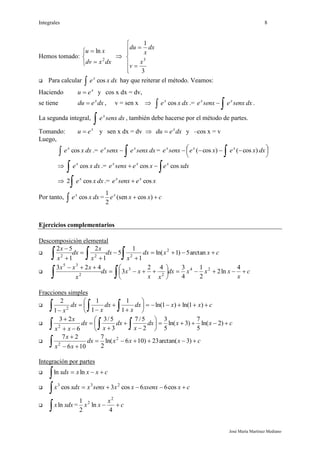 Integrales 8
José María Martínez Mediano
Hemos tomado:





dxxdv
xu
2
ln









3
1
3
x
v
dx
x
du
 Para calcular dxxex
cos hay que reiterar el método. Veamos:
Haciendo x
eu  y cos x dx = dv,
se tiene dxedu x
 , v = sen x  dxxex
cos .= dxsenxesenxe xx
 .
La segunda integral, dxsenxex
 , también debe hacerse por el método de partes.
Tomando: x
eu  y sen x dx = dv  dxedu x
 y –cos x = v
Luego,
dxxex
cos .= dxsenxesenxe xx
 = 



 
 dxxexesenxe xxx
)cos()cos(
 dxxex
cos
 .=
 xdxexesenxe xxx
coscos
 dxxex
cos2
 .= xesenxe xx
cos
Por tanto, dxxex
cos = cxxex
 )cos(sen
2
1
Ejercicios complementarios
Descomposición elemental
 cxxdx
x
dx
x
x
dx
x
x







 arctan5)1ln(
1
1
5
1
2
1
52 2
222
 c
x
xxxdx
xx
xxdx
x
xxx









4
ln2
2
1
4
342
3
423 24
2
3
2
35
Fracciones simples

   










cxxdx
x
dx
x
dx
x
)1ln()1ln(
1
1
1
1
1
2
2

   











cxxdx
x
dx
x
dx
xx
x
)2ln(
5
7
)3ln(
5
3
2
5/7
3
5/3
6
23
2

 


cxxxdx
xx
x
)3arctan(23)106ln(
2
7
106
27 2
2
Integración por partes
 cxxxdxx 
 lnln
 cxxsenxxxsenxxxdxx 
 cos66cos3cos 233

 xdxxln = c
x
xx 
4
ln
2
1 2
2
 