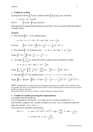 Integrales 9
José María Martínez Mediano
 Cambio de variable
La integral de la forma
 duuf )( se puede escribir
 dxxgxgf )´())(( , haciendo
)(xgu  y dxxgdu )´(
Esto es:
 duuf )( =
 dxxgxgf )´())(( ,
Naturalmente, la segunda integral deberá ser más fácil; y una vez resuelta habrá que deshacer
el cambio inicial.
Ejemplos:
 Para calcular dxx
  5
)32( podemos hacer:
32  xu  55
)32(  xu y dxdu 2  dudx
2
1

Con esto: cxcuduudxx 

6655
)32(
12
1
12
1
2
1
)32(
 Para calcular dxe x

4
podemos hacer: xu 4  dxdu 4  dudx
4
1

Luego, ceceduedxe xuux


44
4
1
4
1
4
1
 La integral dx
x  65
4
, hecha más arriba, se puede resolver haciendo el cambio:
xu 65  dxdu 6  dudx
6
1

Luego, cxcudu
u
du
u
dx
x







  )65ln(
6
4
ln
6
41
6
4
6
14
65
4
 Para hallar dxxx
 1 podemos hacer: 2
1 ux   12
 ux ; ududx 2
Luego,     
 duuuduuuu 242
222·1 cuu  35
3
2
5
2
= cxx  35
)1(
3
2
)1(
5
2
NOTA: Dependiendo de la función que haya de integrarse puede hacerse un cambio u otro; muchos de ellos
son estándar. Este texto no es el lugar para tratar de ellos. El lector interesado puede consultar una gran variedad
de libros al respecto; entre otros:
SalasHille, Calculus, Ed. Reverté. Piskunov, Calculo diferencial e integral, Ed Mir
 Cambios de variable para integrales trigonométricas
Los cambios más frecuentes son:
1. Si el integrando es una función )(xf impar en cos x, se hace el cambio sen x = t.
(Una función es impar en cos x cuando al cambiar cos x por –cos x la expresión cambia de
signo. Por ejemplo, xxf 3
cos)(  .)
Así se obtiene las siguientes equivalencias:
sen x = t  22
11cos txsenx  ;
x
senx
tagx
cos
 
2
1 t
t
tagx


 dtxdx cos 
2
1 t
dt
dx


 