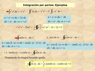 Integración por partes: Ejemplos
= x2
ex
– 2[xex
–
⌡


⌠
ex
dx ] = ex
(x2
– 2x + 2) + C
•⌡


⌠
x2
ex
dx = x2
ex
–
⌡


⌠
ex
2x dx = x2
ex
– 2
⌡


⌠
x ex
dx =
u = x2
⇒ du = 2x dx
dv = ex
. dx ⇒ v = ex
u = x ⇒ du = dx
dv = ex
. dx ⇒ v = ex
u = sen (L x) ⇒ du = cos(L x) . (1/x) . dx
dv = dx ⇒ v = x
= x . sen(ln x) – x cos(ln x) –
⌡


⌠
sen(ln x) . dx
Despejando la integral buscada queda:
u = cos (L x) ⇒ du = – sen(L x) . (1/x) . dx
dv = dx ⇒ v = x
x . sen (ln x) –
⌡


⌠
cos (ln x) . dx =•⌡


⌠
sen(ln x) . dx =
⌡


⌠
sen(ln x) . dx =
1
2
x [sen(ln x) – cos(ln x)] + C
 