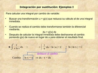 Integración por sustitución: Ejemplos I
•
⌡

⌠ 1
x ln x
dx
Cambio ln x = u ⇒ dx / x = du
= =
⌡


⌠ 1
u du = ln | u | + C
deshacer el cambio
= ln | ln x | + C
Para calcular una integral por cambio de variable:
• Buscar una transformación u = g(x) que reduzca su cálculo al de una integral
inmediata.
• Cuando se realiza el cambio debe transformarse también la diferencial
mediante.
du = g'(x) dx
• Después de calcular la integral inmediata debe deshacerse el cambio
poniendo g(x) de nuevo en lugar de u para obtener el resultado final.
 