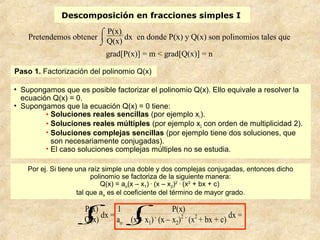 Descomposición en fracciones simples I
Pretendemos obtener
⌡

⌠ P(x)
Q(x)
dx en donde P(x) y Q(x) son polinomios tales que
grad[P(x)] = m < grad[Q(x)] = n
• Supongamos que es posible factorizar el polinomio Q(x). Ello equivale a resolver la
ecuación Q(x) = 0.
• Supongamos que la ecuación Q(x) = 0 tiene:
• Soluciones reales sencillas (por ejemplo x1).
• Soluciones reales múltiples (por ejemplo x2 con orden de multiplicidad 2).
• Soluciones complejas sencillas (por ejemplo tiene dos soluciones, que
son necesariamente conjugadas).
• El caso soluciones complejas múltiples no se estudia.
Por ej. Si tiene una raíz simple una doble y dos complejas conjugadas, entonces dicho
polinomio se factoriza de la siguiente manera:
Q(x) = ao(x – x1) .
(x – x2)2 .
(x2
+ bx + c)
tal que ao es el coeficiente del término de mayor grado.
⌡

⌠P(x)
Q(x)
dx =
1
ao ⌡

⌠ P(x)
(x – x1) .
(x – x2)2 .
(x2
+ bx + c)
dx =
Paso 1. Factorización del polinomio Q(x)
 