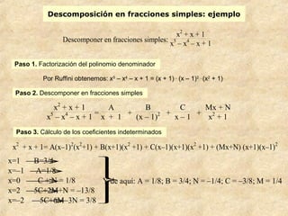Descomposición en fracciones simples: ejemplo
Descomponer en fracciones simples:
x2
+ x + 1
x5
– x4
– x + 1
Paso 1. Factorización del polinomio denominador
Por Ruffini obtenemos: x5
– x4
– x + 1 = (x + 1) .
(x – 1)2 .
(x2
+ 1)
Paso 2. Descomponer en fracciones simples
x2
+ x + 1
x5
– x4
– x + 1
=
A
x + 1
+
B
(x – 1)2 +
C
x – 1
+
Mx + N
x2
+ 1
Paso 3. Cálculo de los coeficientes indeterminados
x2
+ x + 1= A(x–1)2
(x2
+1) + B(x+1)(x2
+1) + C(x–1)(x+1)(x2
+1) + (Mx+N) (x+1)(x–1)2




x=1 →B=3/4
x=–1 →A=1/8
x=0 →– C + N = 1/8
x=2 →5C+2M+N = –13/8
x=–2 →5C+6M–3N = 3/8
Y de aquí: A = 1/8; B = 3/4; N = –1/4; C = –3/8; M = 1/4
 