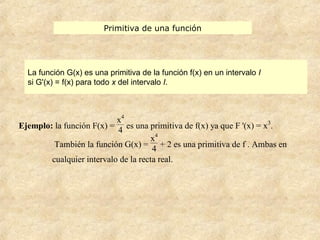 Primitiva de una función
La función G(x) es una primitiva de la función f(x) en un intervalo I
si G'(x) = f(x) para todo x del intervalo I.
Ejemplo: la función F(x) =
x4
4 es una primitiva de f(x) ya que F '(x) = x3
.
También la función G(x) =
x4
4
+ 2 es una primitiva de f . Ambas en
cualquier intervalo de la recta real.
 