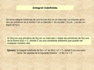 Integral indefinida
Ejemplo: la integral indefinida de f(x) = ex
es G(x) = ex
+ C, donde C es una cons-
tante. Se expresa de la siguiente manera: ⌡⌠ ex
dx = ex
+ C
Si G(x) es una primitiva de f(x) en un intervalo I, todas las primitivas de f(x) son
de la forma G(x) + C, donde C es una constante arbitraria que puede ser
cualquier número real.
 