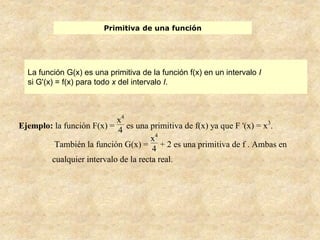 Primitiva de una función
La función G(x) es una primitiva de la función f(x) en un intervalo I
si G'(x) = f(x) para todo x del intervalo I.
Ejemplo: la función F(x) =
x4
4 es una primitiva de f(x) ya que F '(x) = x3
.
También la función G(x) =
x4
4
+ 2 es una primitiva de f . Ambas en
cualquier intervalo de la recta real.
 