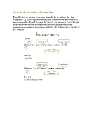 Cambio de Variable o Sustitución
Esta técnica no es otra cosa que la regla de la cadena de las
integrales. Lo cual sugiere que hay una función cuya derivada está
presente en la integral. Es para funciones compuestas. Recordando
que cuando se deriva este tipo de funciones (compuestas) se
considera su derivada interna por lo tanto ella debe estar presente en
su integral.
∫f(gx) g!
x dx = F(gx) + C
 