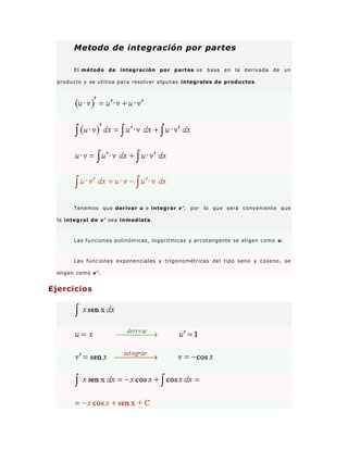 Metodo de integración por partes
El método de integración por partes se basa en la derivada de un
producto y se utiliza para resolver algunas integrales de productos.
Tenemos que derivar u e integrar v', por lo que será conveniente que
la integral de v' sea inmediata.
Las funciones polinómicas, logarítmicas y arcotangente se eligen como u.
Las funciones exponenciales y trígonométricas del tipo seno y coseno, se
eligen como v'.
Ejercicios
 