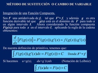 Integración de una Función Compuesta.
Sea F una antiderivada de f, tal que F’= f, y además g es otra
función derivable tal que g(x) está en el dominio de F para todo x
en algún intervalo I. Ahora considerando la función compuesta
F(g(x)) para todo x en el intervalo I, aplicando la regla de la cadena
obtenemos:
  )
(
'
)).
(
(
)
(
'
)).
(
(
'
))
(
( x
g
x
g
f
x
g
x
g
F
x
g
F
dx
d


De nuestra definición de primitiva, tenemos que:
MÉTODO DE SUSTITUCIÓN O CAMBIO DE VARIABLE
C
x
g
F
dx
x
g
x
g
f 

 ))
(
(
)
(
'
.
))
(
( Donde F’ = f
Si hacemos u=g(x), du=g’(x)dx (Notación de Leibniz)
C
u
F
du
u
f 

 )
(
)
(
 