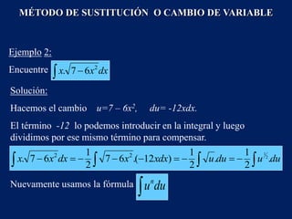 Solución:
Hacemos el cambio u=7 – 6x2, du= -12xdx.
El término -12 lo podemos introducir en la integral y luego
dividimos por ese mismo término para compensar.
MÉTODO DE SUSTITUCIÓN O CAMBIO DE VARIABLE
Ejemplo 2:
Encuentre   dx
x
x 2
6
7
.
 

 







 du
u
du
u
xdx
x
dx
x
x .
2
1
.
2
1
)
12
(
.
6
7
2
1
6
7
. 2
1
2
2
Nuevamente usamos la fórmula
 du
un
 