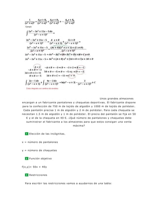 Unos grandes almacenes
encargan a un fabricante pantalones y chaquetas deportivas. El fabricante dispone
para la confección de 750 m de tejido de algodón y 1000 m de tejido de poliéster.
Cada pantalón precisa 1 m de algodón y 2 m de poliéster. Para cada chaqueta se
necesitan 1.5 m de algodón y 1 m de poliéster. El precio del pantalón se fija en 50
€ y el de la chaqueta en 40 €. ¿Qué número de pantalones y chaquetas debe
suministrar el fabricante a los almacenes para que estos consigan una venta
máxima?
1 Elección de las incógnitas.
x = número de pantalones
y = número de chaquetas
2 Función objetivo
f(x,y)= 50x + 40y
3 Restricciones
Para escribir las restricciones vamos a ayudarnos de una tabla:
 