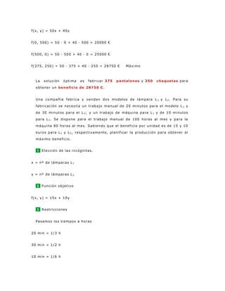 f(x, y) = 50x + 40y
f(0, 500) = 50 · 0 + 40 · 500 = 20000 €
f(500, 0) = 50 · 500 + 40 · 0 = 25000 €
f(375, 250) = 50 · 375 + 40 · 250 = 28750 € Máximo
La solución óptima es fabricar 375 pantalones y 250 chaquetas para
obtener un beneficio de 28750 €.
Una compañía fabrica y venden dos modelos de lámpara L 1 y L2. Para su
fabricación se necesita un trabajo manual de 20 minutos para el modelo L 1 y
de 30 minutos para el L2; y un trabajo de máquina para L1 y de 10 minutos
para L2. Se dispone para el trabajo manual de 100 horas al mes y para la
máquina 80 horas al mes. Sabiendo que el beneficio por unidad es de 15 y 10
euros para L1 y L2, respectivamente, planificar la producción para obtener el
máximo beneficio.
1 Elección de las incógnitas.
x = nº de lámparas L1
y = nº de lámparas L2
2 Función objetivo
f(x, y) = 15x + 10y
3 Restricciones
Pasamos los tiempos a horas
20 min = 1/3 h
30 min = 1/2 h
10 min = 1/6 h
 