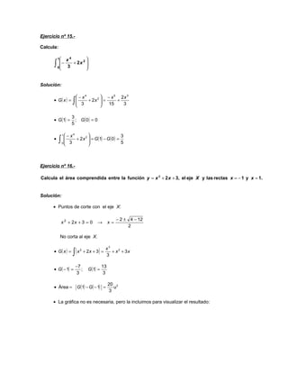 Ejercicio nº 15.-

Calcula:

          1    4       
            − x + 2x 2 
      ∫     3
          0
                        
                        


Solución:

                  − x4         − x 5 2x 3
      • G( x ) = 
                  3∫   + 2x 2  =
                                     +
                                 15   3

                    3
      • G (1) =       ; G( 0) = 0
                    5

               1 − x4   2                    3
           ∫     3 + 2 x  = G(1) − G ( 0 ) = 5
      •                  
               0         



Ejercicio nº 16.-

Calcula el área comprendida entre la función y = x 2 + 2 x + 3, el eje X y las rectas x = − 1 y x = 1.


Solución:

      • Puntos de corte con el eje X:

                                                     − 2 ± 4 − 12
               x 2 + 2x + 3 = 0       →         x=
                                                           2

           No corta al eje X.


                    ∫ (x               )    x3
      • G( x ) =           2
                               + 2x + 3 =      + x 2 + 3x
                                            3

                        −7                 13
      • G ( − 1) =         ;     G (1) =
                        3                   3

                                                20 2
      • Área =          G (1) − G ( − 1) =        u
                                                3

      • La gráfica no es necesaria, pero la incluimos para visualizar el resultado:
 