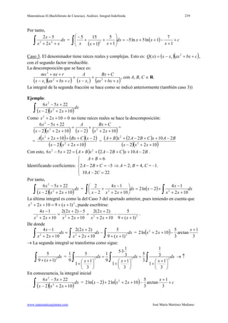 Matemáticas II (Bachillerato de Ciencias). Análisis: Integral Indefinida 239
www.matematicasjmmm.com José María Martínez Mediano
Por tanto,
∫ ++
−
dx
xxx
x
23
2
52
=
( )
( ) c
x
xxdx
xxx
+
+
−++−=







+
+
+
+
−
∫ 1
7
1ln5ln5
1
5
1
155
2
Caso 3. El denominador tiene raíces reales y complejas. Esto es: ( )( )cbxaxxxxQ ++−= 2
1)( ,
con el segundo factor irreducible.
La descomposición que se hace es:
( )( ) ( ) ( )xbxax
CBx
xx
A
cbxaxxx
rnxmx
++
+
+
−
=
++−
++
2
1
2
1
2
, con A, B, C ∈ R.
La integral de la segunda fracción se hace como se indicó anteriormente (también caso 3))
Ejemplo:
( )( )∫ ++−
+−
dx
xxx
xx
1022
2256
2
2
Como 01022
=++ xx no tiene raíces reales se hace la descomposición:
( )( ) ( ) ( )10221022
2256
22
2
++
+
+
−
=
++−
+−
xx
CBx
x
A
xxx
xx
=
=
( ) ( )( )
( )( )1022
2102
2
2
++−
−++++
xxx
xCBxxxA
=
( ) ( )
( )( )1022
21022
2
2
++−
−++−++
xxx
BAxCBAxBA
Con esto, ( ) ( ) BAxCBAxBAxx 210222256 22
−++−++=+− .
Identificando coeficientes:





=−
−=+−
=+
22210
522
6
CA
CBA
BA
⇒ A = 2; B = 4, C = –1.
Por tanto,
( )( )∫ ++−
+−
dx
xxx
xx
1022
2256
2
2
= ( ) dx
xx
x
xdx
xx
x
x ∫∫ ++
−
+−=





++
−
+
− 102
14
2ln2
102
14
2
2
22
La última integral es como la del Caso 3 del apartado anterior, pues teniendo en cuenta que
22
)1(9102 ++=++ xxx , puede escribirse:
2222
)1(9
5
102
)22(2
102
5)22(2
102
14
++
−
++
+
=
++
−+
=
++
−
xxx
x
xx
x
xx
x
.
De donde
dx
x
dx
xx
x
dx
xx
x
∫∫∫ ++
−
++
+
=
++
−
222
)1(9
5
102
)22(2
102
14
= ( ) 3
1
arctan
3
5
102ln2 2 +
−++
x
xx
→ La segunda integral se transforma como sigue:
2
5
9 ( 1)
dx
x+ +∫ = 2 2 2
1 1
5·3·
1 5 1 53 3
9 9 31 1 1
1 1 1
3 3 3
dx dx dx
x x x
= =
+ + +     
+ + +     
     
∫ ∫ ∫ → ↑
En consecuencia, la integral inicial
( )( )∫ ++−
+−
dx
xxx
xx
1022
2256
2
2
= ( ) ( ) c
x
xxx +
+
−+++−
3
1
arctan
3
5
102ln22ln2 2
 