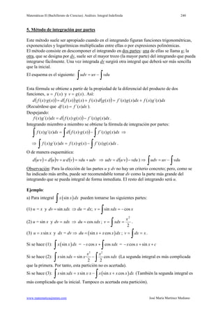 Matemáticas II (Bachillerato de Ciencias). Análisis: Integral Indefinida 240
www.matematicasjmmm.com José María Martínez Mediano
5. Método de integración por partes
Este método suele ser apropiado cuando en el integrando figuran funciones trigonométricas,
exponenciales y logarítmicas multiplicadas entre ellas o por expresiones polinómicas.
El método consiste en descomponer el integrando en dos partes: una de ellas se llama u; la
otra, que se designa por dv, suele ser el mayor trozo (la mayor parte) del integrando que pueda
integrarse fácilmente. Una vez integrada dv surgirá otra integral que deberá ser más sencilla
que la inicial.
El esquema es el siguiente:
∫∫ −= vduuvudv
Esta fórmula se obtiene a partir de la propiedad de la diferencial del producto de dos
funciones, )(xfu = y )(xgv = . Así:
( ) ( ) ( ) dxxgxfdxxgxfxgdxfxgxfdxgxfd )´()()()´()()·()(·)()()·( +=+=
(Recuérdese que dxxfxdf )´()( = ).
Despejando:
( ) dxxgxfxgxfddxxgxf )()´()()·()´()( −= .
Integrando miembro a miembro se obtiene la fórmula de integración por partes:
( ) ∫∫∫ −= dxxgxfxgxfddxxgxf )()´()()·()´()( ⇒
⇒
∫∫ −= dxxgxfxgxfdxxgxf )()´()()·()´()( .
O de manera esquemática:
( ) ( ) ( ) udvvduvduvudvud +=+= ··· ⇒ ( ) vduvududv −= · ) ⇒
∫∫ −= vduuvudv
Observación: Para la elección de las partes u y dv no hay un criterio concreto; pero, como se
ha indicado más arriba, puede ser recomendable tomar dv como la parte más grande del
integrando que se pueda integral de forma inmediata. El resto del integrando será u.
Ejemplo:
a) Para integral ( )sinx x dx
∫ pueden tomarse las siguientes partes:
(1) u = x y sindv xdx= ⇒ du = dx; sin cosv xdx x= = −
∫
(2) u = sin x y dv xdx= ⇒ cosdu xdx= ;
2
2
x
xdxv ==
∫ .
(3) sinu x x= y dx = dv ⇒ ( )sin cosdu x x x dx= + ; xdxv ==
∫ .
Si se hace (1): ( )sinx x dx
∫ = cos cosx x xdx− +
∫ = cos sinx x x c− + +
Si se hace (2):
2 2
sin sin · cos
2 2
x x
x xdx x xdx= −
∫ ∫ (La segunda integral es más complicada
que la primera. Por tanto, esta partición no es acertada).
Si se hace (3): ( )sin sin · sin cosx xdx x x x x x x x dx= − +
∫ ∫ (También la segunda integral es
más complicada que la inicial. Tampoco es acertada esta partición).
 