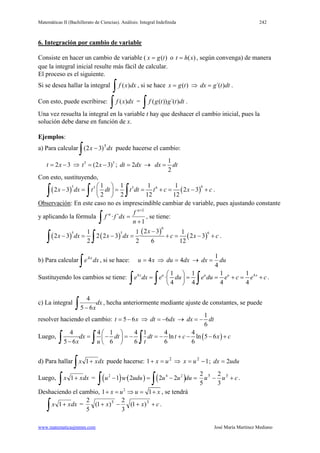 Matemáticas II (Bachillerato de Ciencias). Análisis: Integral Indefinida 242
www.matematicasjmmm.com José María Martínez Mediano
6. Integración por cambio de variable
Consiste en hacer un cambio de variable ( ( )x g t= o ( )t h x= , según convenga) de manera
que la integral inicial resulte más fácil de calcular.
El proceso es el siguiente.
Si se desea hallar la integral ( )f x dx
∫ , si se hace ( )x g t= ⇒ ´( )dx g t dt= .
Con esto, puede escribirse: ( )f x dx
∫ = ( ( )) ´( )f g t g t dt
∫ .
Una vez resuelta la integral en la variable t hay que deshacer el cambio inicial, pues la
solución debe darse en función de x.
Ejemplos:
a) Para calcular dxx
∫ − 5
)32( puede hacerse el cambio:
2 3t x= − ⇒ 5 5
(2 3)t x= − ; 2dt dx= →
1
2
dx dt=
Con esto, sustituyendo,
( ) ( )
5 65 5 61 1 1 1
2 3 2 3
2 2 12 12
x dx t dt t dt t c x c
 
− = = = += − + 
 ∫ ∫ ∫ .
Observación: En este caso no es imprescindible cambiar de variable, pues ajustando constante
y aplicando la fórmula
1
´·
1
+
=
+
∫ n
f
dxff
n
n
, se tiene:
( ) ( )
( )
( )
6
5 5 62 31 1 1
2 3 2 2 3 · 2 3
2 2 6 12
x
x dx x dx c x c
−
− = − = + = − +
∫ ∫ .
b) Para calcular dxe x
∫
4
, si se hace: xu 4= ⇒ dxdu 4= → dudx
4
1
=
Sustituyendo los cambios se tiene: 4 41 1 1 1
·
4 4 4 4
x u u u x
e dx e du e du e c e c
 
= = = + = + 
 ∫ ∫ ∫ .
c) La integral dx
x∫ − 65
4
, hecha anteriormente mediante ajuste de constantes, se puede
resolver haciendo el cambio: 5 6t x= − ⇒ 6dt dx= − →
1
6
dx dt= −
Luego, ( )
4 4 1 4 1 4 4
ln ln 5 6
5 6 6 6 6 6
dx dt dt t c x c
x u t
 
= − =− =− + − − + 
−  ∫ ∫ ∫
d) Para hallar dxxx
∫ +1 puede hacerse: 2
1 ux =+ ⇒ 12
−= ux ; ududx 2=
Luego, dxxx
∫ +1 = ( ) ( ) ( )2 4 2
1 · · 2 2 2u u udu u u du− = − =
∫ ∫ cuu +− 35
3
2
5
2
.
Deshaciendo el cambio, 2
1 1x u u x+ = ⇒ = + , se tendrá
dxxx
∫ +1 = cxx ++−+ 35
)1(
3
2
)1(
5
2
.
 