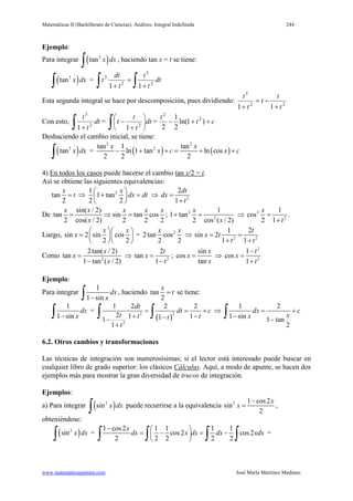 Matemáticas II (Bachillerato de Ciencias). Análisis: Integral Indefinida 244
www.matematicasjmmm.com José María Martínez Mediano
Ejemplo:
Para integrar ( )3
tan x dx
∫ , haciendo tan x = t se tiene:
( )3
tan x dx
∫ =
∫∫ +
=
+
dt
t
t
t
dt
t 2
3
2
3
11
·
Esta segunda integral se hace por descomposición, pues dividiendo: 22
3
11 t
t
t
t
t
+
−=
+
Con esto,
∫ +
dt
t
t
2
3
1
=
∫ 





+
− dt
t
t
t 2
1
= ct
t
++− )1ln(
2
1
2
2
2
Deshaciendo el cambio inicial, se tiene:
( )3
tan x dx
∫ = ( ) ( )
2 2
2tan 1 tan
ln 1 tan ln cos
2 2 2
x x
x c x c− + += + +
4) En todos los casos puede hacerse el cambio tan x/2 = t.
Así se obtiene las siguientes equivalencias:
tan
2
x
t= ⇒ 21
1 tan
2 2
x
dx dt
 
+ = 
 
⇒ 2
2
1
dt
dx
t
=
+
De
sin( / 2)
tan sin tan cos
2 cos( / 2) 2 2 2
x x x x x
x
= ⇒ = ; 2
2
1
1 tan
2 cos ( / 2)
x
x
+ = ⇒ 2
2
1
cos
2 1
x
t
=
+
.
Luego, sin 2 sin cos
2 2
x x
x
  
=   
  
= 2
2tan ·cos
2 2
x x
⇒ 2 2
1 2
sin 2
1 1
t
x t
t t
= =
+ +
Como 2
2tan( / 2)
tan
1 tan ( / 2)
x
x
x
=
−
⇒ 2
2
tan
1
t
x
t
=
−
;
sin
cos
tan
x
x
x
= ⇒
2
2
1
cos
1
t
x
t
−
=
+
Ejemplo:
Para integrar
1
1 sin
dx
x−∫ , haciendo tan
2
x
t= se tiene:
1
1 sin
dx
x−∫ =
( )
22
2
1 2 2 2
·
2 1 111
1
dt
dt c
t t tt
t
= = +
+ −−−
+
∫ ∫ ⇒
1 2
1 sin 1 tan
2
dx c
xx
= +
− −
∫
6.2. Otros cambios y transformaciones
Las técnicas de integración son numerosísimas; si el lector está interesado puede buscar en
cualquier libro de grado superior: los clásicos Cálculus. Aquí, a modo de apunte, se hacen dos
ejemplos más para mostrar la gran diversidad de trucos de integración.
Ejemplos:
a) Para integrar ( )2
sin x dx
∫ puede recurrirse a la equivalencia 2 1 cos2
sin
2
x
x
−
= ,
obteniéndose:
( )2
sin x dx
∫ =
1 cos2 1 1 1 1
cos2 cos2
2 2 2 2 2
x
dx x dx dx xdx
−  
=− =− 
 ∫ ∫ ∫ ∫ =
 