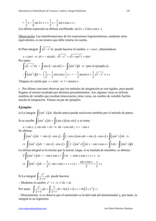 Matemáticas II (Bachillerato de Ciencias). Análisis: Integral Indefinida 245
www.matematicasjmmm.com José María Martínez Mediano
=
1 1 1 1
sin 2 sin cos
2 4 2 2
x x c x x x c− + = − +
(La última expresión se obtiene escribiendo sin 2 2sin cosx x x= ).
Observación: Las transformaciones de las expresiones trigonométricas, mediante otras
equivalentes, es un recurso que debe tenerse en cuenta.
b) Para integrar 2
1 x dx−
∫ puede hacerse el cambio cosx t= , obteniéndose:
cosx t= ⇒ sindx tdt= − ; 2 2
1 1 cos sinx t t− = − =
Por tanto:
2
1 x dx−
∫ = ( ) ( )2
sin · sin sint tdt t dt− =−
∫ ∫ ⇒ (por el ejemplo a)
( )2 1 1
sin sin cos
2 2
t dt t t t c
 
− =− − + 
 ∫ = 21 1
arccos 1 ·
2 2
x x x c− + − +
Téngase en cuenta que cosx t= ⇒ arccost x= .
• Por último conviene observar que los métodos de integración no son rígidos, pues puede
llegarse al mismo resultado por distintos procedimientos. Así, algunas veces se utilizan
cambios de variable que resultan innecesarios; otras veces, un cambio de variable facilita
mucho la integración. Véanse un par de ejemplos.
Ejemplos:
a) La integrar ( )2
sin x dx
∫ (hecha antes) puede resolverse también por el método de partes.
Si se escribe ( ) ( )( )2
sin sin · sinx dx x xdx=
∫ ∫ y se toma:
sinu x= y dvxdx =sin ⇒ cosdu xdx= ; cosv x= −
Se obtiene:
( )2
sin x dx
∫ = ( ) ( ) ( ) ( )2
sin · cos cos cos sin · cos cosx x x xdx x x x dx− − − = − +
∫ ∫ ⇒
⇒ ( )2
sin x dx
∫ = ( ) ( ) ( )2 2
sin · cos 1 sin sin ·cos 1· sinx x x dx x x dx x dx − + − =− + − ∫ ∫ ∫
La última integral es la misma que la inicial, luego, si se traslada de miembro, se obtiene:
( )2
2· sin x dx
∫ = sin ·cos 1· sin ·cosx x d x x x x c− + =− + +
∫ ⇒
⇒ ( )2
sin x dx
∫ = ( )
1 sin ·cos
sin ·cos
2 2 2
x x x
x x x c c− + + =− + +
b) La integral
2
x
x
e
dx
e+∫ puede hacerse:
– Mediante el cambio x
e t= ⇒ x
e dx dt= .
Por tanto: ( ) ( )1
ln 2 ln 2
2 2
x
x
x
e
dx dt t c e c
e t
= = + += + +
+ +∫ ∫
– Directamente, si se observa que el numerador es la derivada del denominador y, por tanto, la
integral es un logaritmo.
 