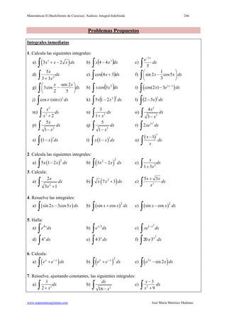 Matemáticas II (Bachillerato de Ciencias). Análisis: Integral Indefinida 246
www.matematicasjmmm.com José María Martínez Mediano
Problemas Propuestos
Integrales inmediatas
1. Calcula las siguientes integrales:
a) ( )2
3 2x x x dx+ −
∫ b) ( )∫ − dxxx 2
44 c)
∫
−
dx
e x
5
2
d) dx
x
x
∫ + 2
33
5
e) ( )∫ + dxx 34cos f)
1
sin 2 cos5
3
x x dx
 
− 
 ∫
g) dx
xx
∫ 





−
5
2sen
2
cos3 h) ( )∫ dxxx 2
3cos i) ( )2 3
cos(2 ) 3 x
x e dx−
−
∫
j)
∫ dxxx 2
)·(sincos k) ( )∫ − dxxx
22
215 l) ( )∫ − dxx
2
32
m)
∫ +
dx
x
x
23
2
n) 2
3
1
dx
x+∫ o)
2
3
4
3
x
dx
x−∫
p)
2
5
1
x
dx
x−∫ q)
2
5
1
dx
x−∫ r)
2
3
2 x
xe dx
∫
s) ( )
3
1 x dx−
∫ t) ( )
3
1x x dx−
∫ u)
( )
3
1x
dx
x
−
∫
2. Calcula las siguientes integrales:
a) ( )2
5 1 2x x dx−
∫ b) ( )
2
2
3 2x x dx−
∫ c) 2
1 3
x
dx
x+∫
3. Calcula:
a)
2
2
3 1
x
dx
x +∫ b) ( )2
7 3x x dx+
∫ c)
∫
+
dx
x
xx
2
35
4. Resuelve las integrales:
a) ( )sin 2 3cos5x x dx−
∫ b) ( )2
sin cosx x dx+
∫ c) ( )2
sin cosx x dx−
∫
5. Halla:
a) 4x
e dx
∫ b) /3x
e dx
∫ c)
2
1 x
xe dx−
∫
d) 4x
dx
∫ e) 4·3x
dx
∫ f)
2
20 ·3x
x dx
∫
6. Calcula:
a) ( )x x
e e dx−
+
∫ b) ( )
2
x x
e e dx−
+
∫ c) ( )2
sin 2x
e x dx−
∫
7. Resuelve, ajustando constantes, las siguientes integrales:
a) 2
1
2
dx
x+∫ b)
2
16
dx
x−∫ c) dx
x
x
∫ +
−
9
3
2
 