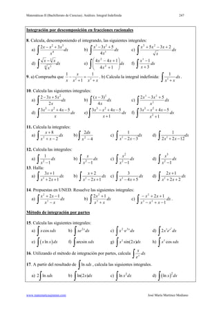 Matemáticas II (Bachillerato de Ciencias). Análisis: Integral Indefinida 247
www.matematicasjmmm.com José María Martínez Mediano
Integración por descomposición en fracciones racionales
8. Calcula, descomponiendo el integrando, las siguientes integrales:
a) dx
x
xxx
∫
+−
4
32
32
b)
3 2
3
3 5
4
x x
dx
x
− +
∫ c)
∫
+−+
dx
x
xxx 235 23
d) dx
x
xx
∫
−
4 3
3
e)
∫ 







+
+−
dx
x
xx
14
144
2
2
f)
∫ +
−
dx
x
x
3
13
9. a) Comprueba que
xxx
x
x +
=
+
− 32
1
1
1
. b) Calcula la integral indefinida: 3
1
dx
x x+∫ .
10. Calcula las siguientes integrales:
a)
2
2 3 5
2
x x
dx
x
− +
∫ b) dx
x
x
∫
−
4
)3( 2
c)
∫
+−
dx
x
xx
2
23
532
d)
3 2
3 4 5x x x
dx
x
− + −
∫ e)
3 2
3 4 5
1
x x x
dx
x
− + −
+∫ f)
3 2
2
3 4 5
1
x x x
dx
x
− + −
+∫
11. Calcula la integrales:
a)
∫ −+
+
dx
xx
x
2
8
2
b)
∫ − 4
2
2
x
dx
c) 2
1
2 3
dx
x x− −∫ d) 2
1
2 2 12
dx
x x+ −∫
12. Calcula las integrales:
a) 2
1
1
dx
x −∫ b) 2
1
x
dx
x −∫ c)
2
2
1
x
dx
x −∫ d)
3
2
1
x
dx
x −∫
13. Halla:
a) 2
3 1
2 1
x
dx
x x
+
+ +∫ b) 2
2
2 1
x
dx
x x
+
− +∫ c) 2
3
4 5
dx
x x− +∫ d) 2
2 1
2 2
x
dx
x x
+
+ +∫
14. Propuestas en UNED. Resuelve las siguientes integrales:
a)
∫ −
−+
dx
xx
xx
3
2
12
b)
∫ +
+
dx
xx
x
3
2
12
c)
∫ −+−
++−
dx
xxx
xx
1
12
23
2
.
Método de integración por partes
15. Calcula las siguientes integrales:
a)
∫ xdxxcos b)
∫ dxxe x2
c)
∫ dxex x32
· d)
2
3
2 x
x e dx
∫
e) ( )lnx x dx
∫ f) arcsin xdx
∫ g) 2
sin(2 )x x dx
∫ h) 3
cosx xdx
∫
16. Utilizando el método de integración por partes, calcula
∫ dx
e
x
x
17. A partir del resultado de ln xdx
∫ , calcula las siguientes integrales.
a) 2 ln xdx
∫ b) ln(2 )x dx
∫ c) 2
ln x dx
∫ d) ( )2
ln x dx
∫
 