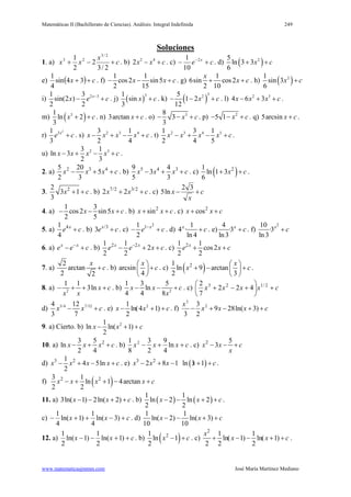 Matemáticas II (Bachillerato de Ciencias). Análisis: Integral Indefinida 249
www.matematicasjmmm.com José María Martínez Mediano
Soluciones
1. a) c
x
xx +−+
2/3
2
2
1 2/3
23
. b) 2 4
2x x c− + . c) ce x
+− −2
10
1
. d) ( )25
ln 3 3
6
x c+ +
e) ( ) cx ++ 34sin
4
1
. f)
1 1
cos2 sin5
2 15
x x c− − + . g)
1
6sin cos2
2 10
x
x c+ + . h) ( )21
sin 3
6
x c+
i) 2 31 3
sin(2 )
2 2
x
x e c−
− + . j) ( )
31
sin
3
x c+ . k) ( )
325
1 2
12
x c− − + . l) 2 3
4 6 3x x x c− + + .
m) ( )31
ln 2
3
x c+ + . n) 3arctan x c+ . o) 38
3
3
x c− − + . p) 2
5 1 x c− − + . q) 5arcsin x c+ .
r)
2
31
3
x
e c+ . s) 2 3 43 1
2 4
x x x x c− + − + . t) 2 3 4 51 3 1
2 4 5
x x x x c− + − + .
u) 2 33 1
ln 3
2 3
x x x x c− + − + .
2. a) 2 3 45 20
5
2 3
x x x c− + + . b) 5 4 39 4
3
5 3
x x x c− + + . c) ( )21
ln 1 3
6
x c+ + .
3. 22
3 1
3
x c+ + . b) 7/2 3/2
2 2x x c+ + . c) c
x
x +−
32
ln5
4. a)
1 3
cos2 sin5
2 5
x x c− − + . b) 2
sinx x c+ + . c) 2
cosx x c+ +
5. a) 41
4
x
e c+ . b) /3
3 x
e c+ . c)
2
11
2
x
e c−
− + . d)
1
4 ·
ln 4
x
c+ . e)
4
·3
ln3
x
c+ . f)
210
·3
ln3
x
c+
6. a) x x
e e c−
− + . b) 2 21 1
2
2 2
x x
e e x c−
− + + . c) 21 1
cos2
2 2
x
e x c+ +
7. a)
2
arctan
2 2
x
c+ . b) arcsin
4
x
c
 
+ 
 
. c) ( )21
ln 9 arctan
2 3
x
x c
 
+ − + 
 
.
8. a) 2
1 1
3ln x c
x x
− + + + . b) 2
1 3 5
ln
4 4 8
x x c
x
− − + . c) cxxxx +





+−+ 2/123
422
7
2
d) 3/4 7/124 12
3 7
x x c− + . e) 21
ln(4 1)
2
x x c− + + . f) cxxx
x
++−+− )3ln(289
2
3
3
2
3
9. a) Cierto. b) 21
ln ln( 1)
2
x x c− + +
10. a) 23 5
ln
2 4
x x x c− + + . b) cxxx ++− ln
4
9
2
3
8
1 2
. c) 2 5
3x x c
x
− − +
d) 3 21
4 5ln
2
x x x x c− + − + . e) ( )3 2
2 8 1 3ln 1x x x x c− + − + + .
f) ( )2 23 1
ln 1 4arctan
2 2
x x x x c− + + − +
11. a) 3ln( 1) 2ln( 2)x x c− − + + . b) ( ) ( )
1 1
ln 2 ln 2
2 2
x x c− − + + .
c) cxx +−++− )3ln(
4
1
)1ln(
4
1
. d)
1 1
ln( 2) ln( 3)
10 10
x x c− − + +
12. a) cxx ++−− )1ln(
2
1
)1ln(
2
1
. b) ( )21
ln 1
2
x c− + . c)
2
1 1
ln( 1) ln( 1)
2 2 2
x
x x c+ − − + + .
 