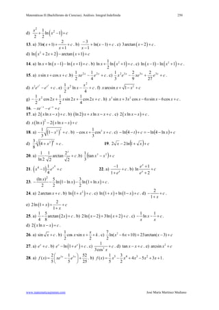 Matemáticas II (Bachillerato de Ciencias). Análisis: Integral Indefinida 250
www.matematicasjmmm.com José María Martínez Mediano
d) ( )
2
21
ln 1
2 2
x
x c+ − +
13. a)
2
3ln( 1)
1
x c
x
+ + +
+
. b) cx
x
+−+
−
−
)1ln(
1
3
. c) ( )3arctan 2x c− + .
d) ( ) ( )2
ln 2 2 arctan 1x x x c+ + − + +
14. a) ( ) ( )ln ln 1 ln 1x x x c+ − − + + . b) ( )21
ln ln 1
2
x x c+ + + . c) ( ) ( )2
ln 1 ln 1x x c− − + + .
15. a) sin cosx x x c+ + .b) cexe xx
+− 22
4
1
2
1
. c) cexeex xxx
++− 3332
27
2
9
2
3
1
.
d)
2 2
2 x x
x e e c− + . e) c
x
xx +−
4
ln
2
1 2
2
. f) 2
arcsin 1x x x c+ − +
g) cxxxxx +++− 2cos
4
1
2sin
2
1
2cos
2
1 2
. h) 3 2
sin 3 cos 6 sin 6cosx x x x x x x c+ − − + .
16. cexe xx
+−− −−
17. a) ( )2 lnx x x c− + . b) ( )ln 2 · lnx x x x c+ − + . c) ( )2 lnx x x c− + .
d) ( ) ( )2
ln 2 lnx x x x x c− − +
18. a) ( )
321
1
3
x c− − + . b) 31
cos cos
3
x x c− + + . c) ( ) ( ) cxct +−−=+−− ln4ln4ln
d) ( ) cx ++3 42
4·
8
3
. 19. ( ) cxx ++− 1ln22
20. a) c
x
+
2
2
arctan
2
1
·
2ln
1
.b) ( ) cxx +− 33
tan
3
1
21. ( )
4
4 1
1
4
x
x e c− + 22. a)
1
1 x
c
e
−
+
+
. b)
1
ln
2
x
x
e
c
e
+
+
+
23. ( ) ( )
2
(ln ) 5 3
ln 1 ln ln 1 ln
2 2 2
x
x x c− − − − + + .
24. a) 2arctan x c+ . b) ( )2
ln 1 x c+ + . c) ( ) ( )ln 1 ln 1x x c+ + − + . d)
2
1
c
x
− +
+
.
e) ( )
2
2ln 1
1
x c
x
+ + +
+
25. a) ( )
1 5
arctan 2
4 8
x c− + . b) ( ) ( )2ln 2 3ln 2x x c− + + + . c)
1 1
ln x c
x x
− − + .
d) ( )2 lnx x x c− + .
26. a) sin x c+ . b)
1
cos ·sin
2 2
x
x x k+ + . c) 27
ln( 6 10) 23arctan( 3)
2
x x x c− + + − +
27. a) x
e c+ . b) ( )ln 1x x
e e c− + + . c) 3
1
3cos
c
x
+ . d) tan x x c− + . e) 2
arcsin x c+
28. a)
25
52
5
1
5
2
)( 55
+





−= xx
exexf . b) 5 4 3 21 3
( ) 4 5 3 1
5 2
f x x x x x x= − + − + + .
 