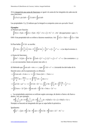 Matemáticas II (Bachillerato de Ciencias). Análisis: Integral Indefinida 231
www.matematicasjmmm.com José María Martínez Mediano
2) La integral de una suma de funciones es igual a la suma de las integrales de cada una de
esas funciones:
∫∫∫ ±=± dxxgdxxfdxxgxf )()())()((
Las propiedades 1) y 2) indican que la integral se comporta como un operador lineal.
Ejemplos:
a) Número por función:
( ) ( ) ( )2 2
5 2 3 5 2 3 5 3 5 1 5 ´x dx x dx x x c x x c+ = + = + + = + +
∫ ∫ (da igual poner c que c´).
OJO: Esta propiedad sólo se refiere a factores numéricos. Así:
∫∫ +≠+ dxxxdxxx )32()32(
b) Para hallar 3
3x dx
∫ se escribe:
( )3 3 3 4 41 1 3 3
3 3· ·4 3· 4
4 4 4 4
x dx x dx x dx x c x c
   = = = + = +  
  ∫ ∫ ∫ → (se deja la misma c).
c) Suma de funciones:
( ) ( ) ( )3 3 4 2 4 2
1 24 2 4 2x x dx x dx xdx x c x c x x c− = − = + − + = − +
∫ ∫ ∫ (las constantes c1 y
c2 no son necesarias; basta con poner una sola c).
d) Sabiendo que cos sinxdx x c= +
∫ y que x x
e dx e c= +
∫ (recuerda las derivadas de la
función seno y de la exponencial), se obtienen:
→ cos sink xdx k x c= +
∫ ⇒ ( )3cos 3sinx dx x c− =− +
∫
→
cos sinx x
dx c
k k
= +
∫ ⇒
cos 1
sin
5 5
x
dx x c= +
∫
→ x x
pe dx pe c= +
∫ ⇒ 2 2x x
e dx e c= +
∫ ;
1 1
5 5 5 5
x x
x xe e dx
e dx dx e c= = = +
∫ ∫ ∫
→ ( )3cos 2 3 cos 2 3sin 2x x x
x e dx xdx e dx x e c− = − = − +
∫ ∫ ∫
• Las propiedades anteriores se utilizan según convenga, de dentro a fuera o de fuera a
dentro. Así, por ejemplo:
( )
1 1 3
18 6·3 6 6 ln(3 1) 6ln(3 1)
3 1 3 1 3 1
dx dx dx x c x c
x x x
= = = + += + +
+ + +∫ ∫ ∫
Siempre se buscará un integrando del que se sepa hallar la primitiva.
Igualmente:
( )3 3 3 4 2
8 8 8 2 4 4 2 2 4x x dx x dx xdx x dx xdx x x c− = − = − = − +
∫ ∫ ∫ ∫ ∫
 