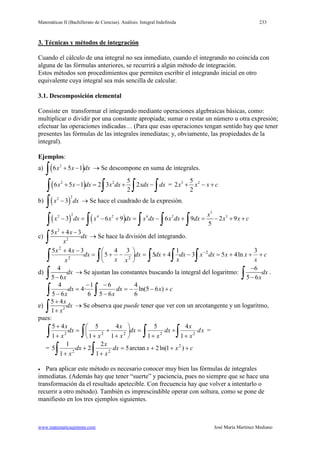 Matemáticas II (Bachillerato de Ciencias). Análisis: Integral Indefinida 233
www.matematicasjmmm.com José María Martínez Mediano
3. Técnicas y métodos de integración
Cuando el cálculo de una integral no sea inmediato, cuando el integrando no coincida con
alguna de las fórmulas anteriores, se recurrirá a algún método de integración.
Estos métodos son procedimientos que permiten escribir el integrando inicial en otro
equivalente cuya integral sea más sencilla de calcular.
3.1. Descomposición elemental
Consiste en transformar el integrando mediante operaciones algebraicas básicas, como:
multiplicar o dividir por una constante apropiada; sumar o restar un número u otra expresión;
efectuar las operaciones indicadas… (Para que esas operaciones tengan sentido hay que tener
presentes las fórmulas de las integrales inmediatas; y, obviamente, las propiedades de la
integral).
Ejemplos:
a) ( )2
6 5 1x x dx+ −
∫ → Se descompone en suma de integrales.
( )2 2 5
6 5 1 2 3 2
2
x x dx x dx xdx dx+ −= + −
∫ ∫ ∫ ∫ = 3 25
2
2
x x x c+ − +
b) ( )
22
3x dx−
∫ → Se hace el cuadrado de la expresión.
( ) ( )
5
22 4 2 4 2 3
3 6 9 6 9 2 9
5
x
x dx x x dx x dx x dx dx x x c− = − + = − + = − + +
∫ ∫ ∫ ∫ ∫
c)
2
2
5 4 3x x
dx
x
+ −
∫ → Se hace la división del integrando.
c
x
xxdxxdx
x
dxdx
xx
dx
x
xx
+++=−+=





−+=
−+
∫∫∫∫∫
− 3
ln453
1
45
34
5
345 2
22
2
d)
4
5 6
dx
x−∫ → Se ajustan las constantes buscando la integral del logaritmo:
6
5 6
dx
x
−
−∫ .
cxdx
x
dx
x
+−−=
−
−−
=
− ∫∫ )65ln(
6
4
65
6
6
1
·4
65
4
e) 2
5 4
1
x
dx
x
+
+∫ → Se observa que puede tener que ver con un arcotangente y un logaritmo,
pues:
xd
x
x
dx
x
dx
x
x
x
dx
x
x
∫∫∫∫ +
+
+
=





+
+
+
=
+
+
22222
1
4
1
5
1
4
1
5
1
45
=
= cxxdx
x
x
dx
x
+++=
+
+
+ ∫∫ )1ln(2arctan5
1
2
2
1
1
5 2
22
• Para aplicar este método es necesario conocer muy bien las fórmulas de integrales
inmediatas. (Además hay que tener “suerte” y paciencia, pues no siempre que se hace una
transformación da el resultado apetecible. Con frecuencia hay que volver a intentarlo o
recurrir a otro método). También es imprescindible operar con soltura, como se pone de
manifiesto en los tres ejemplos siguientes.
 