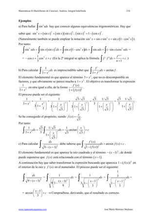 Matemáticas II (Bachillerato de Ciencias). Análisis: Integral Indefinida 234
www.matematicasjmmm.com José María Martínez Mediano
Ejemplos:
a) Para hallar 3
sin xdx
∫ hay que conocer algunas equivalencias trigonométricas. Hay que
saber que: ( ) ( )( )
3 23
sin sin sin sinx x x x= = ; ( ) ( )
2 2
sin 1 cosx x= − .
(Naturalmente también se puede emplear la notación ( )3 2 2
sin sin ·sin sin · 1 cosx x x x x= = − ).
Por tanto:
( ) ( )23 2 2
sin sin · sin sin · 1 cos sin ( sin )cosxdx x x dx x x dx xdx x xdx= = − = + −
∫ ∫ ∫ ∫ ∫ =
= cxx ++− 3
cos
3
1
cos (En la 2ª integral se aplica la fórmula
1
´·
1
n
n f
f f dx c
n
+
= +
+∫ .)
b) Para calcular dx
x∫ + 2
3
1
es imprescindible saber que 2
´
arctan
1
f
dx f
f
=
+∫ .
El elemento fundamental es que aparece el término 2
3 x+ , que no es descomponible en
factores, y que obviamente se parece mucho a 2
1 x+ . El objetivo es transformar la expresión
2
3
1
x+
en otra igual a ella, de la forma
( )2
)(1
)´(
xf
xf
+
.
El proceso puede ser el siguiente:
222222
3
1
3/1
·
3
3
3
1
3/1
·
3
3
3
13
3/3
3
13
1
3
13
1
3
1






+
=














+
=














+
=














+
=






+
=
+ xxxxxx
.
Se ha conseguido el propósito, siendo ( )
3
x
f x = .
Por tanto:
22
1 3 1/ 3 1
arctan
3 3 3 3
1
3
x
dx dx c
x x
 
= = + +   
+  
 
∫ ∫
c) Para calcular
∫ −− 2
)1(9 x
dx
debe saberse que
2
´( )
arcsin ( )
1 ( ( ))
f x
dx f x c
f x
= +
−∫ .
El elemento fundamental es que aparece la raíz cuadrada y el término 2
)1( −− x ; de donde
puede suponerse que ( )f x está relacionada con el término ( )1x − .
A continuación hay que saber transformar la expresión buscando que aparezca 2
))((1 xf− en
el interior de la raíz y )´(xf en el numerador. El proceso puede ser el siguiente:
∫ −− 2
)1(9 x
dx
=
∫







 −
−
dx
x
9
)1(
19
1
2
= dx
x
∫





 −
−
2
3
1
13
1
= dx
x
∫





 −
−
2
3
1
1
3
1
=
=
1
arcsin
3
x
c
− 
+ 
 
→ Compruébese, derivando, que el resultado es correcto.
 