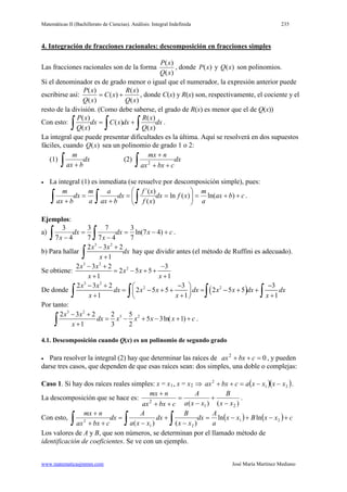 Matemáticas II (Bachillerato de Ciencias). Análisis: Integral Indefinida 235
www.matematicasjmmm.com José María Martínez Mediano
4. Integración de fracciones racionales: descomposición en fracciones simples
Las fracciones racionales son de la forma
)(
)(
xQ
xP
, donde ( )P x y ( )Q x son polinomios.
Si el denominador es de grado menor o igual que el numerador, la expresión anterior puede
escribirse así:
)(
)(
)(
)(
)(
xQ
xR
xC
xQ
xP
+= , donde C(x) y R(x) son, respectivamente, el cociente y el
resto de la división. (Como debe saberse, el grado de R(x) es menor que el de Q(x))
Con esto: dx
xQ
xR
dxxCdx
xQ
xP
∫∫∫ +=
)(
)(
)(
)(
)(
.
La integral que puede presentar dificultades es la última. Aquí se resolverá en dos supuestos
fáciles, cuando ( )Q x sea un polinomio de grado 1 o 2:
(1) dx
bax
m
∫ +
(2) dx
cbxax
nmx
∫ ++
+
2
• La integral (1) es inmediata (se resuelve por descomposición simple), pues:
cbax
a
m
xfdx
xf
xf
dx
bax
a
a
m
dx
bax
m
++=





==
+
=
+ ∫∫∫ )ln()(ln
)(
)´(
.
Ejemplos:
a) cxdx
x
dx
x
+−=
−
=
− ∫∫ )47ln(
7
3
47
7
7
3
47
3
.
b) Para hallar
3 2
2 3 2
1
x x
dx
x
− +
+∫ hay que dividir antes (el método de Ruffini es adecuado).
Se obtiene:
3 2
22 3 2 3
2 5 5
1 1
x x
x x
x x
− + −
= − + +
+ +
De donde ( )
3 2
2 22 3 2 3 3
2 5 5 2 5 5
1 1 1
x x
dx x x dx x x dx dx
x x x
− + − − 
= − + + = − + + 
+ + + ∫ ∫ ∫ ∫
Por tanto:
3 2
3 22 3 2 2 5
5 3ln( 1)
1 3 2
x x
dx x x x x c
x
− +
= − + − + +
+∫ .
4.1. Descomposición cuando Q(x) es un polinomio de segundo grado
• Para resolver la integral (2) hay que determinar las raíces de 02
=++ cbxax , y pueden
darse tres casos, que dependen de que esas raíces sean: dos simples, una doble o complejas:
Caso 1. Si hay dos raíces reales simples: x = x1, x = x2 ( )( )21
2
xxxxacbxax −−=++⇒ .
La descomposición que se hace es:
)()( 21
2
xx
B
xxa
A
cbxax
nmx
−
+
−
=
++
+
.
Con esto, ( ) ( ) cxxBxx
a
A
dx
xx
B
dx
xxa
A
dx
cbxax
nmx
+−+−=
−
+
−
=
++
+
∫∫∫ 21
21
2
lnln
)()(
Los valores de A y B, que son números, se determinan por el llamado método de
identificación de coeficientes. Se ve con un ejemplo.
 