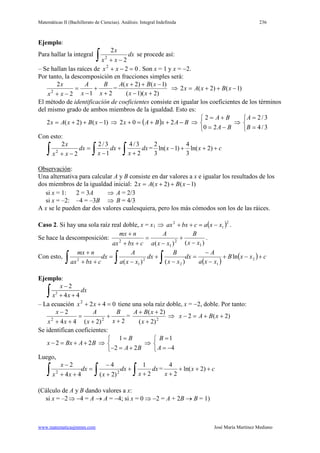 Matemáticas II (Bachillerato de Ciencias). Análisis: Integral Indefinida 236
www.matematicasjmmm.com José María Martínez Mediano
Ejemplo:
Para hallar la integral
∫ −+
dx
xx
x
2
2
2
se procede así:
– Se hallan las raíces de 022
=−+ xx . Son x = 1 y x = −2.
Por tanto, la descomposición en fracciones simples será:
212
2
2
+
+
−
=
−+ x
B
x
A
xx
x
=
)2)(1(
)1()2(
+−
−++
xx
xBxA
⇒ )1()2(2 −++= xBxAx
El método de identificación de coeficientes consiste en igualar los coeficientes de los términos
del mismo grado de ambos miembros de la igualdad. Esto es:
)1()2(2 −++= xBxAx ⇒ ( ) BAxBAx −++=+ 202 ⇒



−=
+=
BA
BA
20
2
⇒



=
=
3/4
3/2
B
A
Con esto:
∫ ∫ ∫ +
+
−
=
−+
dx
x
dx
x
dx
xx
x
2
3/4
1
3/2
2
2
2
= cxx +++− )2ln(
3
4
)1ln(
3
2
Observación:
Una alternativa para calcular A y B consiste en dar valores a x e igualar los resultados de los
dos miembros de la igualdad inicial: )1()2(2 −++= xBxAx
si x = 1: 2 = 3A ⇒ A = 2/3
si x = –2: –4 = –3B ⇒ B = 4/3
A x se le pueden dar dos valores cualesquiera, pero los más cómodos son los de las ráices.
Caso 2. Si hay una sola raíz real doble, x = x1 ( )2
1
2
xxacbxax −=++⇒ .
Se hace la descomposición:
)()( 1
2
1
2
xx
B
xxa
A
cbxax
nmx
−
+
−
=
++
+
.
Con esto,
( )
( ) cxxB
xxa
A
dx
xx
B
dx
xxa
A
dx
cbxax
nmx
+−+
−
−
=
−
+
−
=
++
+
∫∫∫ 2
12
2
1
2
ln
)()(
Ejemplo:
2
2
4 4
x
dx
x x
−
+ +∫
– La ecuación 0422
=++ xx tiene una sola raíz doble, x = −2, doble. Por tanto:
2)2(44
2
22
+
+
+
=
++
−
x
B
x
A
xx
x
= 2
)2(
)2(
+
++
x
xBA
⇒ )2(2 ++=− xBAx
Se identifican coeficientes:
2 2x Bx A B− = + + ⇒
1
2 2
B
A B
=

− = +
⇒
1
4
B
A
=

= −
Luego,
∫∫∫ +
+
+
−
=
++
−
dx
x
dx
x
dx
xx
x
2
1
)2(
4
44
2
22
= cx
x
+++
+
)2ln(
2
4
(Cálculo de A y B dando valores a x:
si x = –2⇒ −4 = A → A = −4; si x = 0 ⇒ −2 = A + 2B → B = 1)
 
