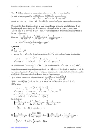 Matemáticas II (Bachillerato de Ciencias). Análisis: Integral Indefinida 237
www.matematicasjmmm.com José María Martínez Mediano
Caso 3. El denominador no tiene raíces reales ⇒ cbxax ++2
es irreducible.
Se hace la descomposición: 222
)(1
)2(
qpx
B
cbxax
baxk
cbxax
nmx
++
+
++
+
=
++
+
,
donde 22
)(1 qpxcbxax ++=++ . En todos los casos A y B o k, p y q, son números reales.
Observación: Esta descomposición se hace buscando que la integral resulte la suma de un
logaritmo y de un arcotangente. Por eso, en la primera fracción se busca el numerador
bax +2 , que es la derivada de cbxax ++2
; y en la segunda el denominador se escribe en la
forma 2
)(1 qpx ++ .
Con esto: 2 2 2
(2 )
1 ( )
mx n k ax b B
dx dx dx
ax bx c ax bx c px q
+ +
= +
+ + + + + +∫ ∫ ∫ =
= ( ) ( )2
ln arctan
B
k ax bx c px q C
p
+ + + + +
Ejemplos:
a)
∫ ++
−
dx
xx
x
22
2
2
– La ecuación 2
2 2 0x x+ + = no tiene raíces reales. Por tanto, se hace la descomposición:
( )
( )2222
11
3
22
22
·
2
1
22
322
2
1
22
2
++
+
++
+−
=
++
++−
=
++
−
xxx
x
xx
x
xx
x
→ el numerador: ( ) 322
2
1
2 ++−=− xx ; → el denominador: 22
)1(122 ++=++ xxx .
Para obtener esa descomposición se escribe ( ) Bxkx ++=− 222 , siendo el término 22 +x la
derivada del denominador; después se calculan las constantes mediante la identificación de los
coeficientes de ambos miembros. Paso a paso, sería como sigue:
1) Se escribe la derivada del denominador:
( )
22
22
22
2
22
++
++
=
++
−
xx
Bxk
xx
x
2) De ( ) Bxkx ++=− 222 ⇒ kxBkx 222 ++=− ⇒ 2k = –1 → k = –1/2; B = 3.
3) Por tanto,
( ) ( )
22
3
22
22
2
1
22
322
2
1
22
2
2222
++
+
++
+−
=
++
++−
=
++
−
xxxx
x
xx
x
xx
x
⇒
⇒
( )222
11
3
22
22
·
2
1
22
2
++
+
++
+−
=
++
−
xxx
x
xx
x
En definitiva:
∫ ++
−
dx
xx
x
22
2
2
=
∫∫ ++
+
++
+
− dx
x
dx
xx
x
22
)1(1
1
3
22
22
2
1
=
= cxxx +++++− )1arctan(3)22ln(
2
1 2
b)
( )
( )
22 2 2
1
18 12 4
3 2 1 18 12 46
9 12 5 9 12 5 6 9 12 5 1 3 2
x
x x
dx dx dx dx
x x x x x x x
− +
+ −
= = +
− + − + − + + −∫ ∫ ∫ ∫ =
= 21 4
ln(9 12 5) arctan(3 2)
6 3
x x x c− + + + − +
 