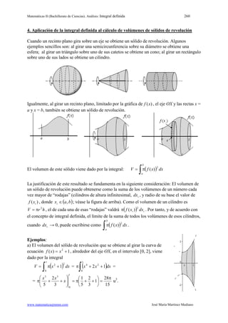 Matemáticas II (Bachillerato de Ciencias). Análisis: Integral definida 260
www.matematicasjmmm.com José María Martínez Mediano
4. Aplicación de la integral definida al cálculo de volúmenes de sólidos de revolución
Cuando un recinto plano gira sobre un eje se obtiene un sólido de revolución. Algunos
ejemplos sencillos son: al girar una semicircunferencia sobre su diámetro se obtiene una
esfera; al girar un triángulo sobre uno de sus catetos se obtiene un cono; al girar un rectángulo
sobre uno de sus lados se obtiene un cilindro.
Igualmente, al girar un recinto plano, limitado por la gráfica de )(xf , el eje OX y las rectas x =
a y x = b, también se obtiene un sólido de revolución.
El volumen de este sólido viene dado por la integral: ( )∫π=
b
a
dxxfV
2
)(
La justificación de este resultado se fundamenta en la siguiente consideración: El volumen de
un sólido de revolución puede obtenerse como la suma de los volúmenes de un número cada
vez mayor de “rodajas” (cilindros de altura infinitesimal, idx , y radio de su base el valor de
)( ixf , donde ( )baxi ,∈ ; véase la figura de arriba). Como el volumen de un cilindro es
hrV 2
π= , el de cada una de esas “rodajas” valdrá ( ) ii dxxf
2
)(π . Por tanto, y de acuerdo con
el concepto de integral definida, el límite de la suma de todos los volúmenes de esos cilindros,
cuando idx → 0, puede escribirse como ( )∫π
b
a
dxxf
2
)( .
Ejemplos:
a) El volumen del sólido de revolución que se obtiene al girar la curva de
ecuación 1)( 2
+= xxf , alrededor del eje OX, en el intervalo [0, 2], viene
dado por la integral
( )∫ +π=
1
0
22
1 dxxV = ( )∫ ++π
1
0
24
12 dxxx =
=
15
28
1
3
2
5
1
3
2
5
1
0
35
π
=





++π=





++π x
xx
u3
.
 