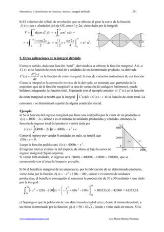 Matemáticas II (Bachillerato de Ciencias). Análisis: Integral definida 261
www.matematicasjmmm.com José María Martínez Mediano
b) El volumen del sólido de revolución que se obtiene al girar la curva de la función
( ) cosf x x= alrededor del eje OX, entre 0 y 2π, viene dado por la integral:
( )∫
π
π=
2
0
2
cos dxxV =
∫
π
π
2
0
2
cos xdx =
=
2
0
1 cos2
2
x
dx
π
+
π
∫ = 2
2
0
4
2sin
2
1
π=





+π
π
x
x u3
.
5. Otras aplicaciones de la integral definida
Como es sabido, dada una función “total”, derivándola se obtiene la función marginal. Así, si
)(xC es la función de coste total de x unidades de un determinado producto, su derivada
dx
xdC
xC
)(
)´( = es la función de coste marginal, la tasa de variación instantánea de esa función.
Como la integral es la operación inversa de la derivada, se entiende que, partiendo de la
expresión que da la función marginal (la tasa de variación de cualquier fenómeno), puede
hallarse, integrando, la función total. Siguiendo con el ejemplo anterior, si )´(xC es la función
de coste marginal se tendrá que la integral cxCdxxC +=
∫ )()´( es la función de coste total. La
constante c se determinará a partir de alguna condición inicial.
Ejemplo:
a) Si la función del ingreso marginal que tiene una compañía por la venta de un producto es
xxi 24000)( −= , donde x es el número de unidades producidas y vendidas, entonces, la
función de ingreso total del producto vendrá dada por
( ) cxxdxxxI +−=−=
∫
2
400024000)(
Como el ingreso por vender 0 unidades es nulo, se tendrá que
0)0( == cI .
Luego la función pedida será 2
4000)( xxxI −= .
El ingreso total es el área (la del trapecio de altura x) bajo la curva de
ingreso marginal (figura adjunta).
Si vende 100 unidades, el ingreso será 39000010000400000)100( =−=I , que se
corresponde con el área del trapecio estrecho.
b) Si el beneficio marginal de un empresario, por la fabricación de un determinado producto,
viene dado por la función 100120)( 2
−+−= xxxb , siendo x el número de unidades
producidas, el beneficio conseguido al aumentar la producción de 30 a 50 unidades viene dado
por la integral
( )∫ −+−
50
30
2
100120 dxxx = 4200033,10333310060
3
50
30
2
3
−=







−+− xx
x
= 61333,33.
c) Supóngase que la población de una determinada ciudad crece, desde el momento actual, a
un ritmo determinado por la función xxp 4050)( += , donde x viene dado en meses. Si la
 