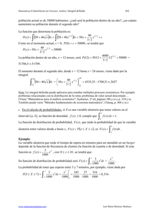 Matemáticas II (Bachillerato de Ciencias). Análisis: Integral definida 262
www.matematicasjmmm.com José María Martínez Mediano
población actual es de 50000 habitantes: ¿cuál será la población dentro de un año?; ¿en cuánto
aumentará su población durante el segundo año?
La función que determina la población es:
( ) ( ) cxxdxxdxxxP ++=+=+=
∫∫
2/32/1
2/3
40
5040504050)(
Como en el momento actual, x = 0, 50000)0( == cP , se tendrá que
50000
2/3
40
50)( 2/3
++= xxxP
La población dentro de un año, x = 12 meses, será 5000012·
2/3
4000
12·50)12( 2/3
++=P =
51708,5 ≈ 51709.
El aumento durante el segundo año, desde x = 12 hasta x = 24 meses, viene dado por la
integral
( )∫ +
24
12
4050 dxx = 262751,170835,4335
2/3
40
50
24
12
2/3
≈−=





+ xx
Nota: La integral definida puede aplicarse para estudiar múltiples procesos económicos. Por ejemplo:
problemas relacionados con la distribución de la renta; problemas de valor actual descontado…
(Véase “Matemáticas para el análisis económico”, Sydsaeter, 2ª ed, páginas 286 y ss y p. 310 y ss.
También puede verse “Métodos fundamentales de economía matemática”, Chiang, p. 468 y ss.)
• En el cálculo de probabilidades, si X es una variable aleatoria que toma valores en el
intervalo [a, b], su función de densidad, )(xf ≥ 0, cumple que
∫ =
b
a
dxxf 1)( .
La función de distribución de probabilidad, )(xF , que mide la probabilidad de que la variable
aleatoria tome valores desde a hasta x, ( )xXaPxF ≤≤=)( , es
∫=
x
a
dttfxF )()( .
Ejemplo:
La variable aleatoria que mide el tiempo de espera en minutos para ser atendido en un burger
depende de la función de frecuencia de clientes (la función de cuantía o de densidad). Si esta
función es 2
1000
3
)( xxf = , con 100 ≤≤ x , se tendrá que:
Su función de distribución de probabilidad será 2
0
3
( )
1000
x
F x t dt=
∫ =
1000
3
x
.
La probabilidad de tener que esperar entre 3 y 7 minutos, por ejemplo, viene dada por
737
2
3
3
3 343 27 316
(3 7) 0,316
1000 1000 1000 1000 1000
x
P X x dx≤ ≤ = = = − = =
∫ .
 
