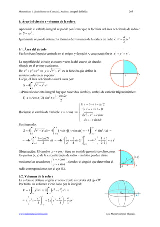 Matemáticas II (Bachillerato de Ciencias). Análisis: Integral definida 263
www.matematicasjmmm.com José María Martínez Mediano
6. Área del círculo y volumen de la esfera
Aplicando el cálculo integral se puede confirmar que la fórmula del área del círculo de radio r
es 2
S r= π .
Igualmente se puede obtener la fórmula del volumen de la esfera de radio r: 34
3
V r= π
6.1. Área del círculo
Sea la circunferencia centrada en el origen y de radio r, cuya ecuación es 2 2 2
x y r+ =.
La superficie del círculo es cuatro veces la del cuarto de círculo
situado en el primer cuadrante.
De 2 2 2
x y r+ =⇒ 2 2
y r x= − es la función que define la
semicircunferencia superior.
Luego, el área del circulo vendrá dada por:
2 2
0
4
r
S r x dx= −
∫
→Para calcular esta integral hay que hacer dos cambios, ambos de carácter trigonométrico:
1) cosx r t= ; 2) 2 1 cos2
sin
2
t
t
−
=
Haciendo el cambio de variable cosx r t= ⇒ 2 2
Si 0 / 2
Si 0
sin
sin
x t
x r t
r x r t
dx r tdt
= ⇒ =π
 = ⇒ =

− =
 = −
Sustituyendo:
2 2
0
4
r
S r x dx= −
∫ = ( )( )
0 0
2 2
/2 /2
4 sin sin 4 sinr t r tdt r t dt
π π
− =−
∫ ∫ =
=
0
2
/2
1 cos2
4
2
t
r dt
π
−
−
∫ =
0
2 2 2
/2
1 1 1
4 sin 2 4 · r
2 4 2 2
r t t r
π
π   
− − =− − =π   
   
Observación: El cambio cosx r t= tiene un sentido geométrico claro, pues
los puntos (x, y) de la circunferencia de radio r también pueden darse
mediante las ecuaciones
cos
sin
x r t
y r t
=

=
, siendo t el ángulo que determina el
radio correspondiente con el eje OX.
6.2. Volumen de la esfera
La esfera se obtiene al girar el semicírculo alrededor del eje OX.
Por tanto, su volumen viene dado por la integral:
2
r
r
V y dx
−
= π
∫ = ( )2 2
r
r
r x dx
−
π −
∫ =
=
3 3
2 3 34
2
3 3 3
r
r
x r
r x r r
−
   
π − =π − = π   
   
 