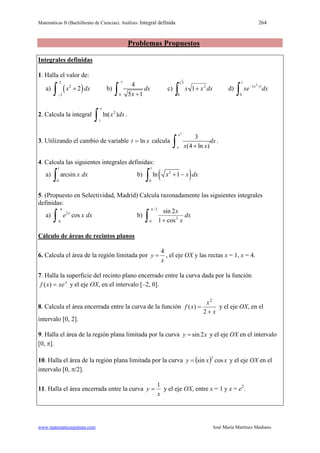 Matemáticas II (Bachillerato de Ciencias). Análisis: Integral definida 264
www.matematicasjmmm.com José María Martínez Mediano
Problemas Propuestos
Integrales definidas
1. Halla el valor de:
a) ( )
3
2
2
2x dx
−
+
∫ b)
7
0
4
5 1
dx
x +∫ c) dxxx
∫ +
3
0
2
1 d)
∫
+−
1
0
13 2
dxxe x
2. Calcula la integral 2
1
ln( )
e
x dx
∫ .
3. Utilizando el cambio de variable xt ln= calcula
2
3
(4 ln )
e
e
dx
x x+∫ .
4. Calcula las siguientes integrales definidas:
a)
1
0
arcsin x dx
∫ b) ( )
1
2
0
ln 1x x dx+ −
∫
5. (Propuesto en Selectividad, Madrid) Calcula razonadamente las siguientes integrales
definidas:
a) 2
0
cosx
e x dx
π
∫ b) dx
x
x
cos1
2sin2/
0
2∫
π
+
Cálculo de áreas de recintos planos
6. Calcula el área de la región limitada por
x
y
4
= , el eje OX y las rectas x = 1, x = 4.
7. Halla la superficie del recinto plano encerrado entre la curva dada por la función
x
xexf =)( y el eje OX, en el intervalo [–2, 0].
8. Calcula el área encerrada entre la curva de la función
x
x
xf
+
=
2
)(
2
y el eje OX, en el
intervalo [0, 2].
9. Halla el área de la región plana limitada por la curva xy 2sin= y el eje OX en el intervalo
[0, π].
10. Halla el área de la región plana limitada por la curva ( ) xxy cossin
2
= y el eje OX en el
intervalo [0, π/2].
11. Halla el área encerrada entre la curva
x
y
1
= y el eje OX, entre x = 1 y x = e2
.
 