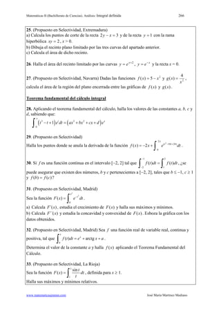 Matemáticas II (Bachillerato de Ciencias). Análisis: Integral definida 266
www.matematicasjmmm.com José María Martínez Mediano
25. (Propuesto en Selectividad, Extremadura)
a) Calcula los puntos de corte de la recta 32 =− xy y de la recta 1=y con la rama
hiperbólica 2=xy , x > 0.
b) Dibuja el recinto plano limitado por las tres curvas del apartado anterior.
c) Calcula el área de dicho recinto.
26. Halla el área del recinto limitado por las curvas 2+
= x
ey , x
ey −
= y la recta x = 0.
27. (Propuesto en Selectividad, Navarra) Dadas las funciones 2
5)( xxf −= y 2
4
)(
x
xg = ,
calcula el área de la región del plano encerrada entre las gráficas de )(xf y )(xg .
Teorema fundamental del cálculo integral
28. Aplicando el teorema fundamental del cálculo, halla los valores de las constantes a, b, c y
d, sabiendo que:
( ) ( )3 3 2
0
1
x
t x
t t e dt ax bx cx d e− + = + + +
∫
29. (Propuesto en Selectividad)
Halla los puntos donde se anula la derivada de la función
2
2
( 10 24)
0
( ) 2
x
t t
f x x e dt− +
=− +
∫ .
30. Si f es una función continua en el intervalo [−2, 2] tal que
1 2
2 1
( ) ( )f t dt f t dt
−
−
=
∫ ∫ , ¿se
puede asegurar que existen dos números, b y c pertenecientes a [−2, 2], tales que b ≤ −1, c ≥ 1
y )()( cfbf = ?
31. (Propuesto en Selectividad, Madrid)
Sea la función
2
2
0
( )
x
t
F x e dt−
=
∫ .
a) Calcula ´( )F x , estudia el crecimiento de ( )F x y halla sus máximos y mínimos.
b) Calcula ´´( )F x y estudia la concavidad y convexidad de ( )F x . Esboza la gráfica con los
datos obtenidos.
32. (Propuesto en Selectividad, Madrid) Sea f una función real de variable real, continua y
positiva, tal que
0
( ) arctg
x
x
f t dt e x a=+ +
∫ .
Determina el valor de la constante a y halla ( )f x aplicando el Teorema Fundamental del
Cálculo.
33. (Propuesto en Selectividad, La Rioja)
Sea la función
1
sin
( )
x
t
F x dt
t
=
∫ , definida para x ≥ 1.
Halla sus máximos y mínimos relativos.
 