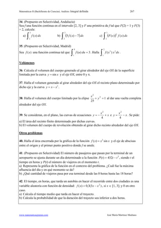 Matemáticas II (Bachillerato de Ciencias). Análisis: Integral definida 267
www.matematicasjmmm.com José María Martínez Mediano
34. (Propuesto en Selectividad, Andalucía)
Sea f una función continua en el intervalo [2, 3] y F una primitiva de f tal que F(2) = 1 y F(3)
= 2, calcula:
a) dxxf )(
3
2∫ b) ( )dxxf 7)(5
3
2∫ − c) ( ) dxxfxF )()(
3
2
2
∫
35. (Propuesto en Selectividad, Madrid)
Sea )(xf una función continua tal que 3)(
8
1
=
∫ duuf . Halla dxxxf 2
2
1
3
)(
∫ .
Volúmenes
36. Calcula el volumen del cuerpo generado al girar alrededor del eje OX de la superficie
limitada por la curva siny x= y el eje OX, entre 0 y π.
37. Halla el volumen generado al girar alrededor del eje OX el recinto plano determinado por
dicho eje y la curva 3
y x x= − .
38. Halla el volumen del cuerpo limitado por la elipse 1
25
2
2
=+ y
x
al dar una vuelta completa
alrededor del eje OX.
39. Se consideran, en el plano, las curvas de ecuaciones x
x
y +−=
4
2
e x
x
y −=
4
2
. Se pide:
a) El área del recinto finito determinado por dichas curvas.
b) El volumen del cuerpo de revolución obtenido al girar dicho recinto alrededor del eje OX.
Otros problemas
40. Halla el área encerrada por la gráfica de la función 2
( ) sinf x x x= y el eje de abscisas
entre el origen y el primer punto positivo donde f se anule.
41. (Propuesto en Selectividad) El número de pasajeros que pasan por la terminal de un
aeropuerto se ajusta durante un día determinado a la función 3
432)( tttP −= , siendo t el
tiempo en horas y P(t) el número de viajeros en el momento t.
a) Representa la gráfica de la función en el contexto del problema. ¿Cuál fue la máxima
afluencia del día y en qué momento se da?
b) ¿Qué cantidad de viajeros pasa por esa terminal desde las 0 horas hasta las 18 horas?
42. El tiempo, en horas, que tarda un autobús en hacer el recorrido entre dos ciudades es una
variable aleatoria con función de densidad: )3(3,0)( 2
xxxf −= , si x ∈ [1, 3]; y 0 en otro
caso.
a) Calcula el tiempo medio que tarda en hacer el trayecto.
b) Calcula la probabilidad de que la duración del trayecto sea inferior a dos horas.
 